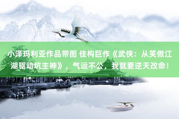 小泽玛利亚作品带图 佳构巨作《武侠：从笑傲江湖驱动坑主神》，气运不公，我就要逆天改命！