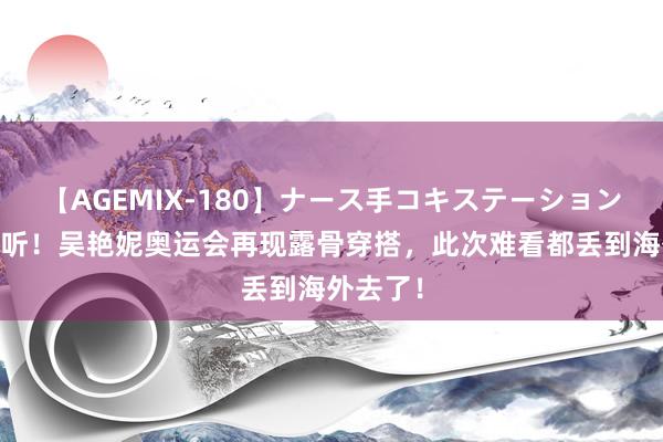 【AGEMIX-180】ナース手コキステーション 屡说不听！吴艳妮奥运会再现露骨穿搭，此次难看都丢到海外去了！