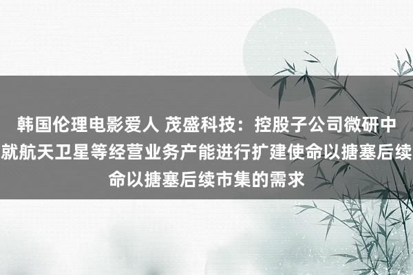 韩国伦理电影爱人 茂盛科技：控股子公司微研中佳现在正在就航天卫星等经营业务产能进行扩建使命以搪塞后续市集的需求
