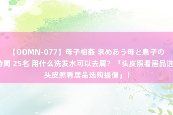 【OOMN-077】母子相姦 求めあう母と息子のムスコ 4時間 25名 用什么洗发水可以去屑？「头皮照看居品选购提倡」！