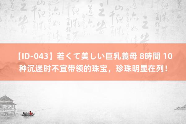 【ID-043】若くて美しい巨乳義母 8時間 10种沉迷时不宜带领的珠宝，珍珠明显在列！