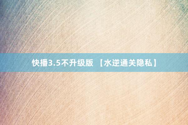 快播3.5不升级版 【水逆通关隐私】