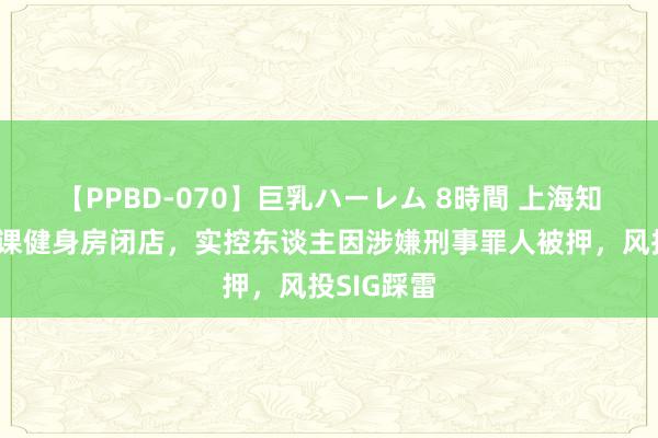 【PPBD-070】巨乳ハーレム 8時間 上海知名连锁团课健身房闭店，实控东谈主因涉嫌刑事罪人被押，风投SIG踩雷