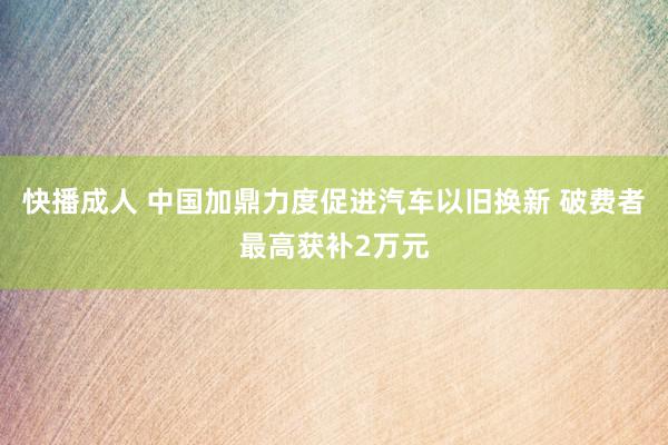 快播成人 中国加鼎力度促进汽车以旧换新 破费者最高获补2万元