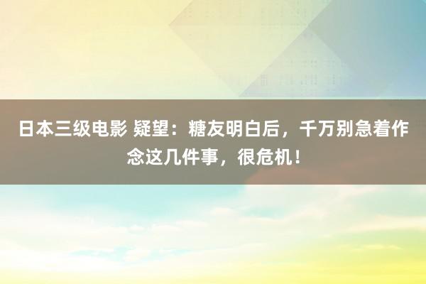 日本三级电影 疑望：糖友明白后，千万别急着作念这几件事，很危机！