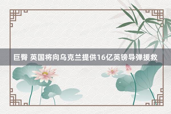 巨臀 英国将向乌克兰提供16亿英镑导弹援救