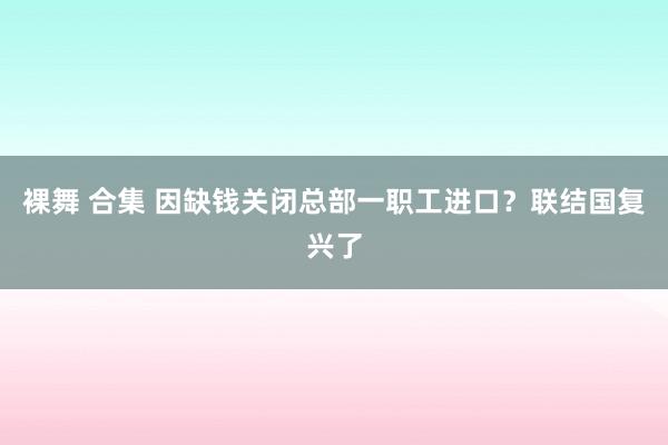 裸舞 合集 因缺钱关闭总部一职工进口？联结国复兴了