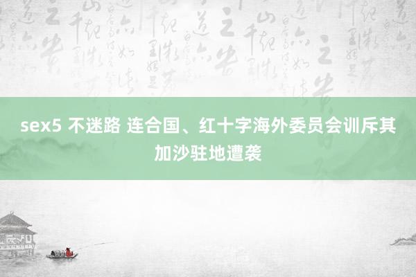 sex5 不迷路 连合国、红十字海外委员会训斥其加沙驻地遭袭