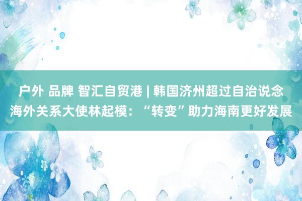 户外 品牌 智汇自贸港 | 韩国济州超过自治说念海外关系大使林起模：“转变”助力海南更好发展