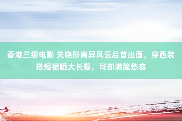 香港三级电影 关晓彤离异风云后首出面，穿西装搭短裙晒大长腿，可却满脸愁容