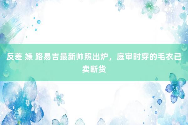 反差 婊 路易吉最新帅照出炉，庭审时穿的毛衣已卖断货
