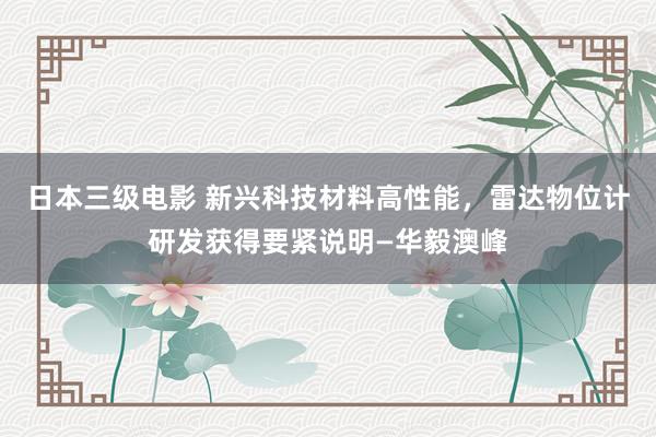 日本三级电影 新兴科技材料高性能，雷达物位计研发获得要紧说明—华毅澳峰