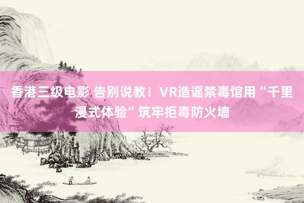 香港三级电影 告别说教！VR造谣禁毒馆用“千里浸式体验”筑牢拒毒防火墙