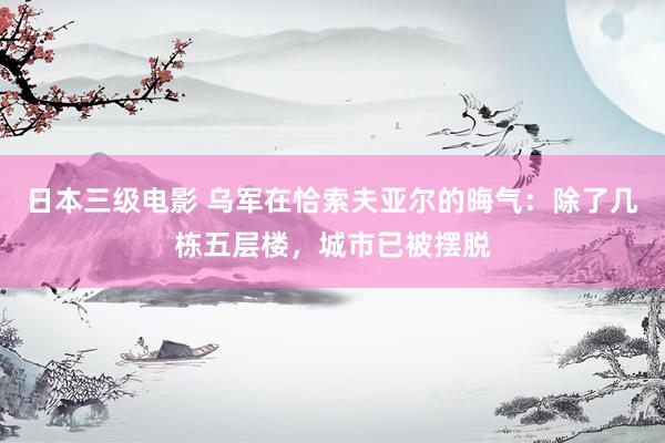 日本三级电影 乌军在恰索夫亚尔的晦气：除了几栋五层楼，城市已被摆脱