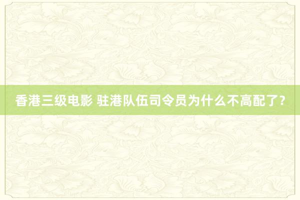香港三级电影 驻港队伍司令员为什么不高配了？