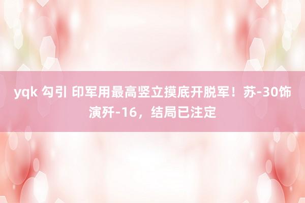 yqk 勾引 印军用最高竖立摸底开脱军！苏-30饰演歼-16，结局已注定