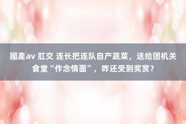 國產av 肛交 连长把连队自产蔬菜，送给团机关食堂“作念情面”，咋还受到奖赏？