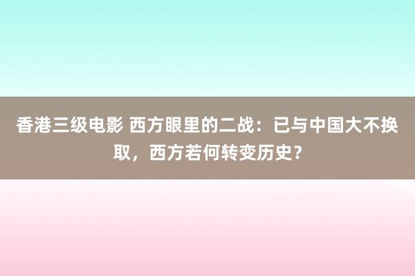 香港三级电影 西方眼里的二战：已与中国大不换取，西方若何转变历史？