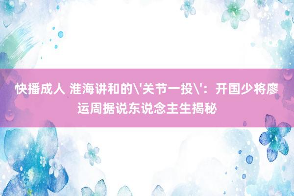 快播成人 淮海讲和的'关节一投'：开国少将廖运周据说东说念主生揭秘