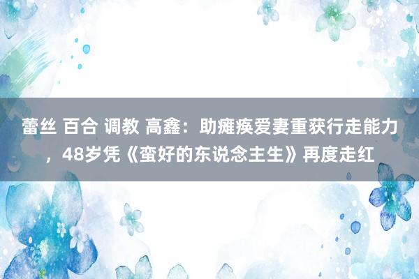 蕾丝 百合 调教 高鑫：助瘫痪爱妻重获行走能力，48岁凭《蛮好的东说念主生》再度走红
