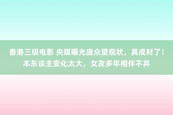 香港三级电影 央媒曝光庞众望现状，真成材了！本东谈主变化太大，女友多年相伴不弃