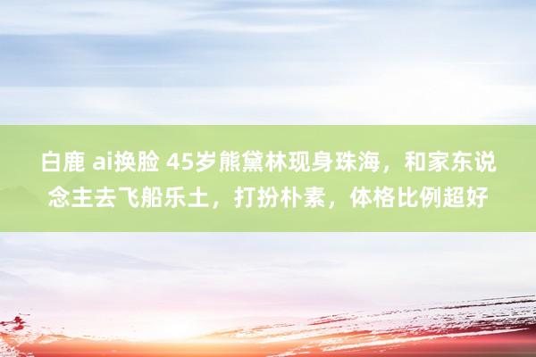 白鹿 ai换脸 45岁熊黛林现身珠海，和家东说念主去飞船乐土，打扮朴素，体格比例超好