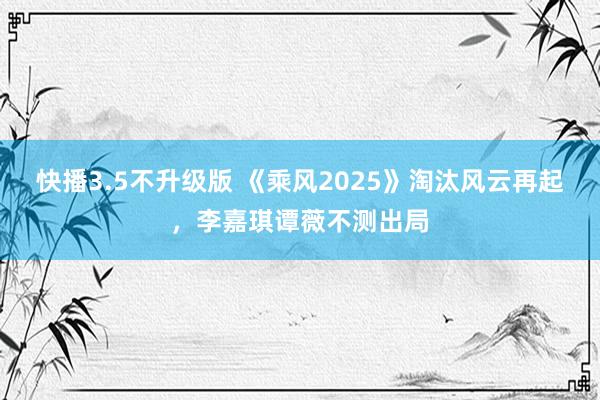 快播3.5不升级版 《乘风2025》淘汰风云再起，李嘉琪谭薇不测出局