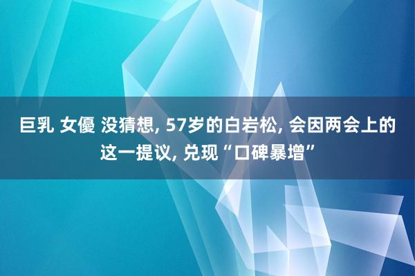 巨乳 女優 没猜想, 57岁的白岩松, 会因两会上的这一提议, 兑现“口碑暴增”