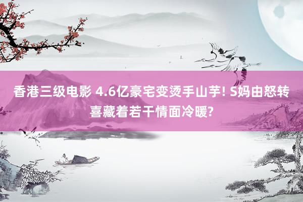 香港三级电影 4.6亿豪宅变烫手山芋! S妈由怒转喜藏着若干情面冷暖?