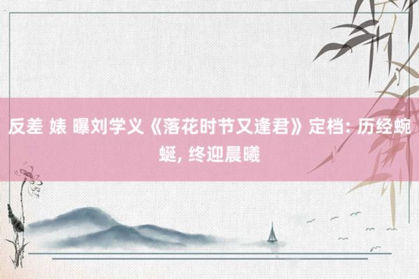 反差 婊 曝刘学义《落花时节又逢君》定档: 历经蜿蜒, 终迎晨曦
