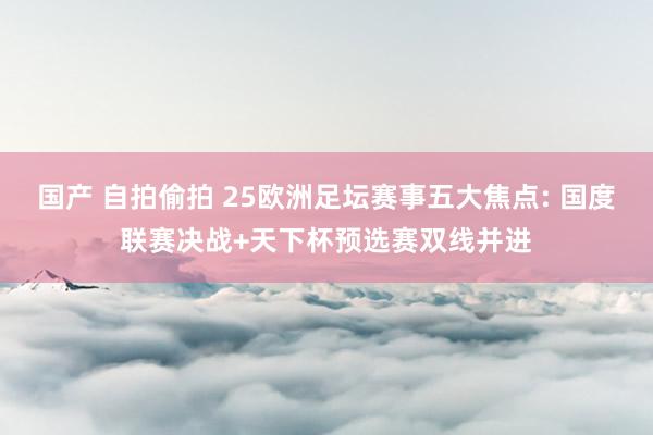 国产 自拍偷拍 25欧洲足坛赛事五大焦点: 国度联赛决战+天下杯预选赛双线并进