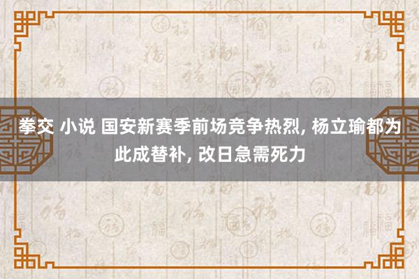 拳交 小说 国安新赛季前场竞争热烈, 杨立瑜都为此成替补, 改日急需死力