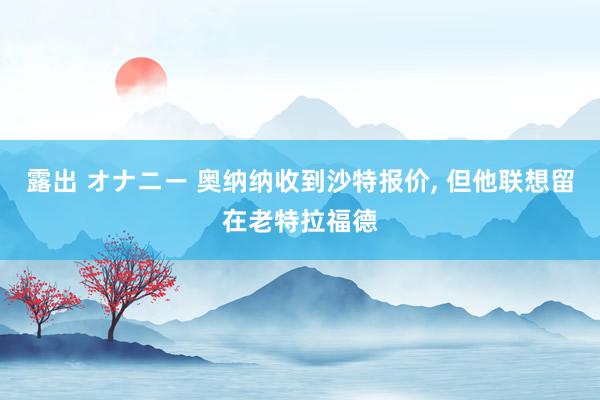 露出 オナニー 奥纳纳收到沙特报价, 但他联想留在老特拉福德