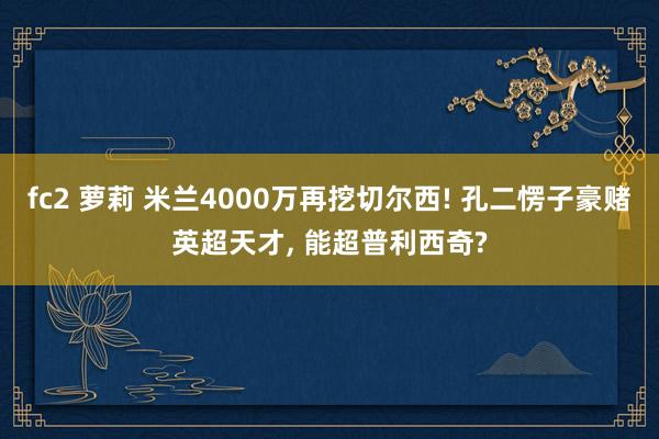 fc2 萝莉 米兰4000万再挖切尔西! 孔二愣子豪赌英超天才, 能超普利西奇?