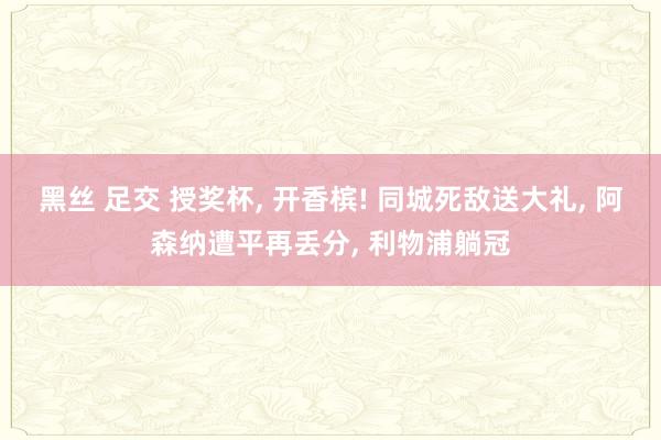 黑丝 足交 授奖杯, 开香槟! 同城死敌送大礼, 阿森纳遭平再丢分, 利物浦躺冠