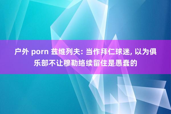 户外 porn 兹维列夫: 当作拜仁球迷, 以为俱乐部不让穆勒络续留住是愚蠢的