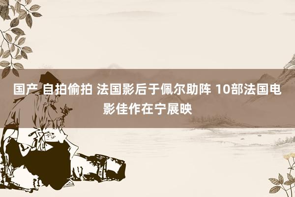 国产 自拍偷拍 法国影后于佩尔助阵 10部法国电影佳作在宁展映