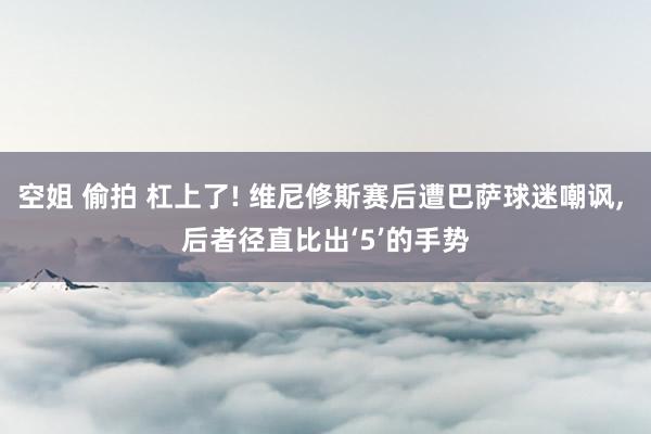 空姐 偷拍 杠上了! 维尼修斯赛后遭巴萨球迷嘲讽, 后者径直比出‘5’的手势