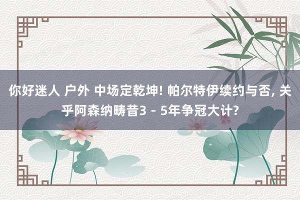 你好迷人 户外 中场定乾坤! 帕尔特伊续约与否, 关乎阿森纳畴昔3 - 5年争冠大计?