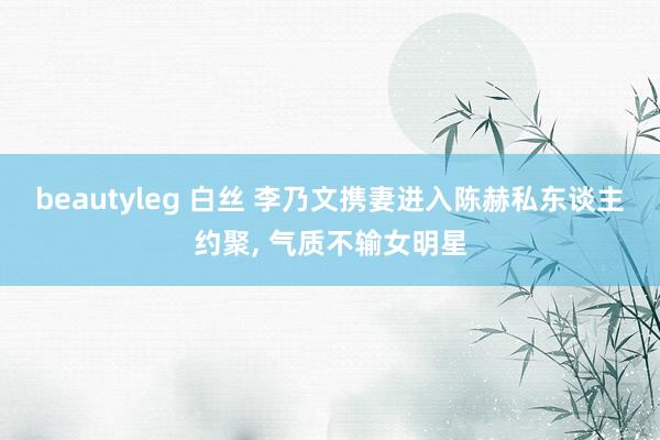 beautyleg 白丝 李乃文携妻进入陈赫私东谈主约聚, 气质不输女明星