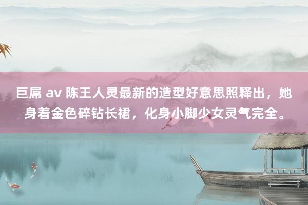 巨屌 av 陈王人灵最新的造型好意思照释出，她身着金色碎钻长裙，化身小脚少女灵气完全。