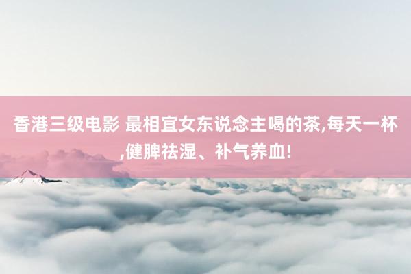 香港三级电影 最相宜女东说念主喝的茶,每天一杯,健脾祛湿、补气养血!