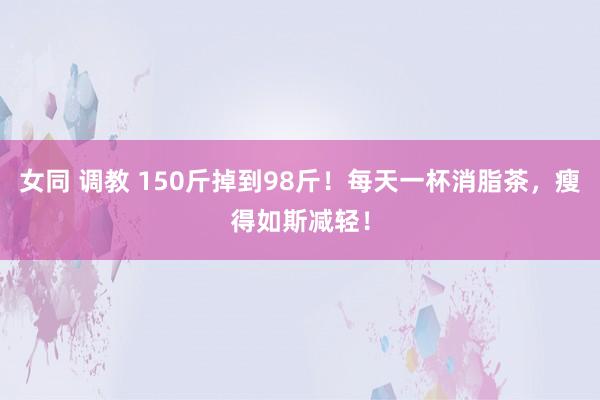 女同 调教 150斤掉到98斤！每天一杯消脂茶，瘦得如斯减轻！