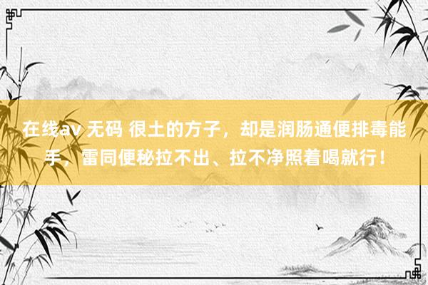 在线av 无码 很土的方子，却是润肠通便排毒能手，雷同便秘拉不出、拉不净照着喝就行！