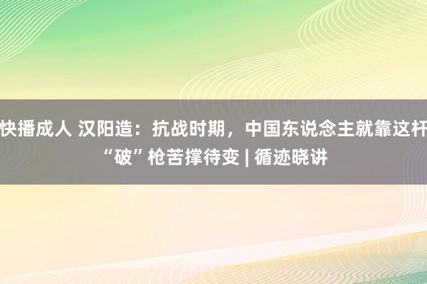 快播成人 汉阳造：抗战时期，中国东说念主就靠这杆“破”枪苦撑待变 | 循迹晓讲