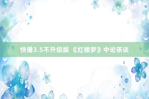 快播3.5不升级版 《红楼梦》中论茶谈
