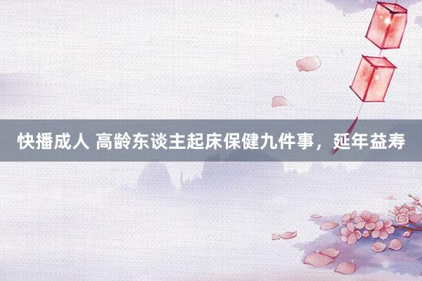 快播成人 高龄东谈主起床保健九件事，延年益寿